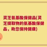 灵芝氨基酸保健品(灵芝提取物的氨基酸保健品，助您保持健康)