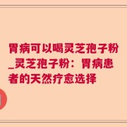 胃病可以喝灵芝孢子粉_灵芝孢子粉：胃病患者的天然疗愈选择