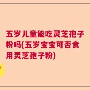 五岁儿童能吃灵芝孢子粉吗(五岁宝宝可否食用灵芝孢子粉)
