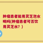 肿瘤患者能用灵芝泡水喝吗(肿瘤患者可否饮用灵芝水？)