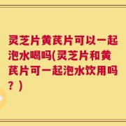 灵芝片黄芪片可以一起泡水喝吗(灵芝片和黄芪片可一起泡水饮用吗？)