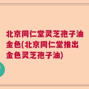 北京同仁堂灵芝孢子油金色(北京同仁堂推出金色灵芝孢子油)