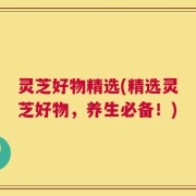 灵芝好物精选(精选灵芝好物，养生必备！)