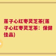莲子心红枣灵芝茶(莲子心红枣灵芝茶：保健佳品)