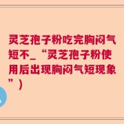 灵芝孢子粉吃完胸闷气短不_“灵芝孢子粉使用后出现胸闷气短现象”)
