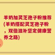 羊奶加灵芝孢子粉推荐(羊奶搭配灵芝孢子粉，双倍滋补坚定健康营养之路)