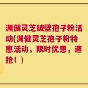 渊健灵芝破壁孢子粉活动(渊健灵芝孢子粉特惠活动，限时优惠，速抢！)