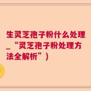 生灵芝孢子粉什么处理_“灵芝孢子粉处理方法全解析”)