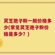 灵芝孢子粉一般价格多少(常见灵芝孢子粉价格是多少？)
