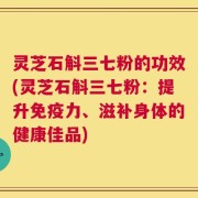 灵芝石斛三七粉的功效(灵芝石斛三七粉：提升免疫力、滋补身体的健康佳品)
