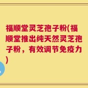 福顺堂灵芝孢子粉(福顺堂推出纯天然灵芝孢子粉，有效调节免疫力)