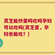 灵芝能炒蛋吗吃吗孕妇可以吃吗(灵芝蛋，孕妇也能吃？)