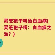 灵芝孢子粉治白血病(灵芝孢子粉：白血病之治？)
