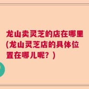 龙山卖灵芝的店在哪里(龙山灵芝店的具体位置在哪儿呢?)