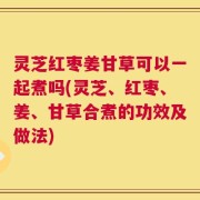 灵芝红枣姜甘草可以一起煮吗(灵芝、红枣、姜、甘草合煮的功效及做法)