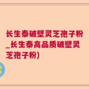 长生泰破壁灵芝孢子粉_长生泰高品质破壁灵芝孢子粉)