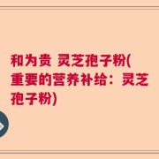 和为贵 灵芝孢子粉(重要的营养补给：灵芝孢子粉)