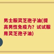 男士服灵芝孢子油(提高男性免疫力？试试服用灵芝孢子油)