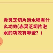 赤灵芝切片泡水喝有什么功效(赤灵芝切片泡水的功效有哪些？)