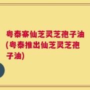 粤泰寨仙芝灵芝孢子油(粤泰推出仙芝灵芝孢子油)