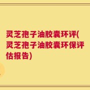 灵芝孢子油胶囊环评(灵芝孢子油胶囊环保评估报告)
