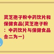 灵芝孢子粉中药饮片和保健食品(灵芝孢子粉：中药饮片与保健食品合二为一)
