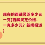 现在的西藏灵芝多少元一克(西藏灵芝价格：一克多少元？新闻报道)