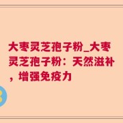大枣灵芝孢子粉_大枣灵芝孢子粉：天然滋补，增强免疫力