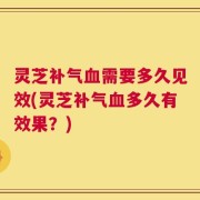 灵芝补气血需要多久见效(灵芝补气血多久有效果？)