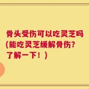 骨头受伤可以吃灵芝吗(能吃灵芝缓解骨伤？了解一下！)