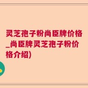 灵芝孢子粉尚臣牌价格_尚臣牌灵芝孢子粉价格介绍)