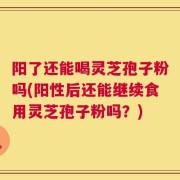 阳了还能喝灵芝孢子粉吗(阳性后还能继续食用灵芝孢子粉吗？)