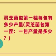 灵芝菌包第一茬每包有多少产量(灵芝菌包第一茬：一包产量是多少？)