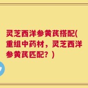 灵芝西洋参黄芪搭配(重组中药材，灵芝西洋参黄芪匹配？)