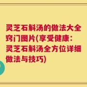 灵芝石斛汤的做法大全窍门图片(享受健康：灵芝石斛汤全方位详细做法与技巧)