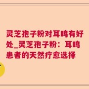 灵芝孢子粉对耳鸣有好处_灵芝孢子粉：耳鸣患者的天然疗愈选择