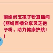丽娟灵芝孢子粉直播间(丽娟直播分享灵芝孢子粉，助力健康护航！)