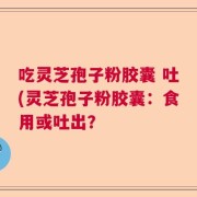 吃灵芝孢子粉胶囊 吐(灵芝孢子粉胶囊：食用或吐出？