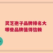 灵芝孢子品牌排名大 哪些品牌值得信赖