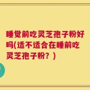 睡觉前吃灵芝孢子粉好吗(适不适合在睡前吃灵芝孢子粉？)