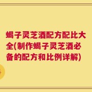 蝎子灵芝酒配方配比大全(制作蝎子灵芝酒必备的配方和比例详解)