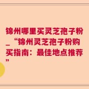 锦州哪里买灵芝孢子粉_“锦州灵芝孢子粉购买指南:最佳地点推荐”