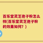 百乐堂灵芝孢子粉怎么样(百乐堂灵芝孢子粉的效果如何？)
