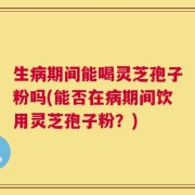 生病期间能喝灵芝孢子粉吗(能否在病期间饮用灵芝孢子粉？)