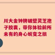 川大金钟牌破壁灵芝孢子胶囊，带你体验前所未有的身心蜕变之旅