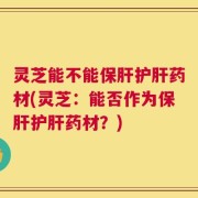 灵芝能不能保肝护肝药材(灵芝：能否作为保肝护肝药材？)