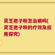 灵芝孢子粉怎治病吗(灵芝孢子粉的疗效及应用探究)