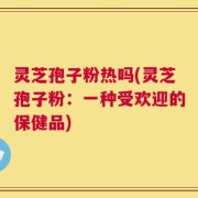 灵芝孢子粉热吗(灵芝孢子粉：一种受欢迎的保健品)