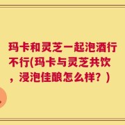 玛卡和灵芝一起泡酒行不行(玛卡与灵芝共饮，浸泡佳酿怎么样？)