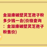 金溢康破壁灵芝孢子粉多少钱一合(价格查询：金溢康破壁灵芝孢子粉售价)